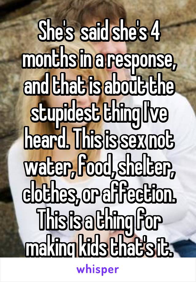 She's  said she's 4 months in a response, and that is about the stupidest thing I've heard. This is sex not water, food, shelter, clothes, or affection. This is a thing for making kids that's it.