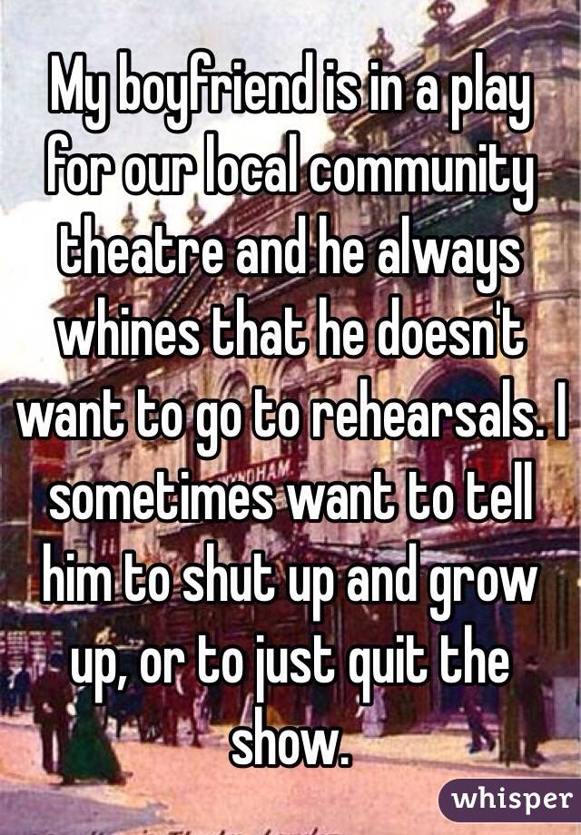 My boyfriend is in a play for our local community theatre and he always whines that he doesn't want to go to rehearsals. I sometimes want to tell him to shut up and grow up, or to just quit the show.