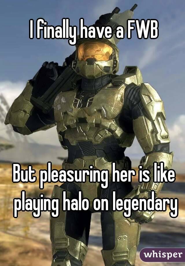 I finally have a FWB




But pleasuring her is like playing halo on legendary