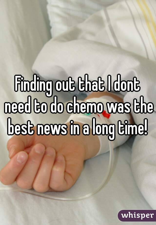 Finding out that I dont need to do chemo was the best news in a long time! 