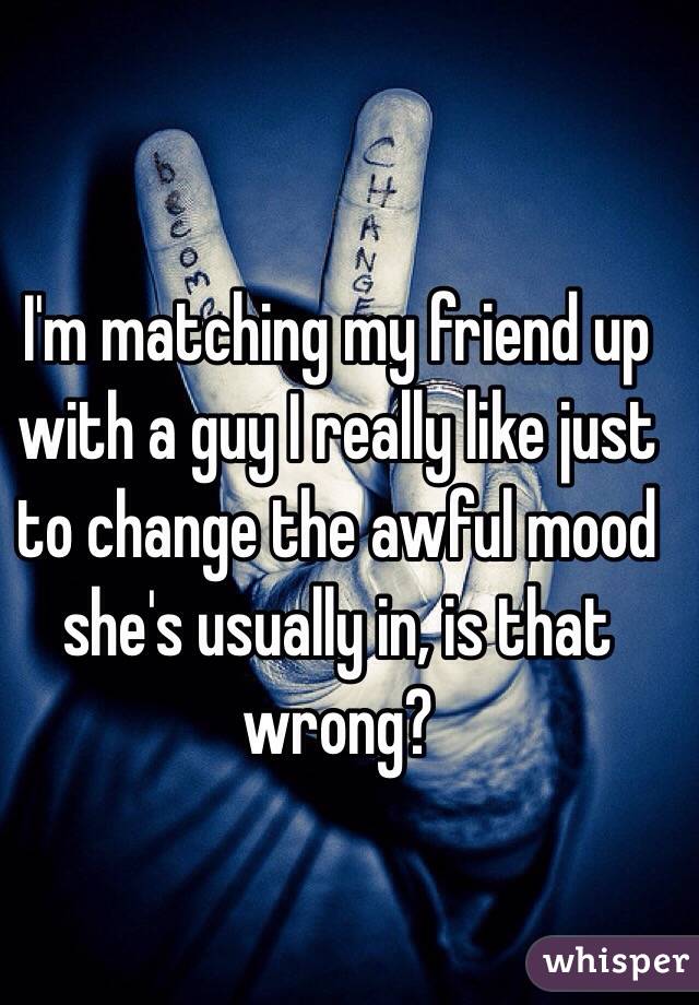 I'm matching my friend up with a guy I really like just to change the awful mood she's usually in, is that wrong? 