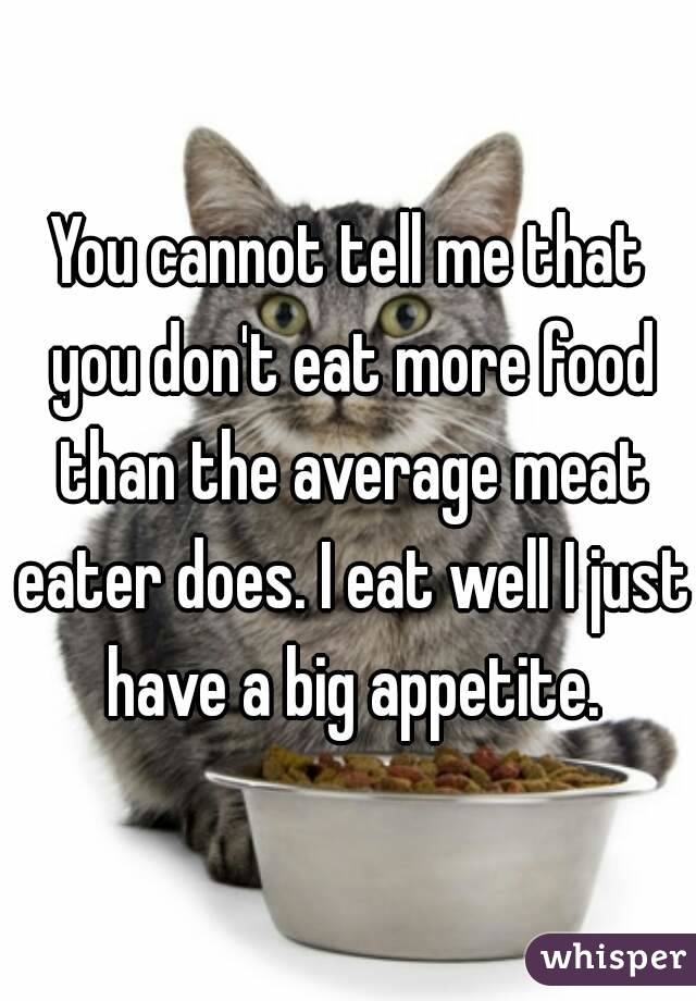 You cannot tell me that you don't eat more food than the average meat eater does. I eat well I just have a big appetite.