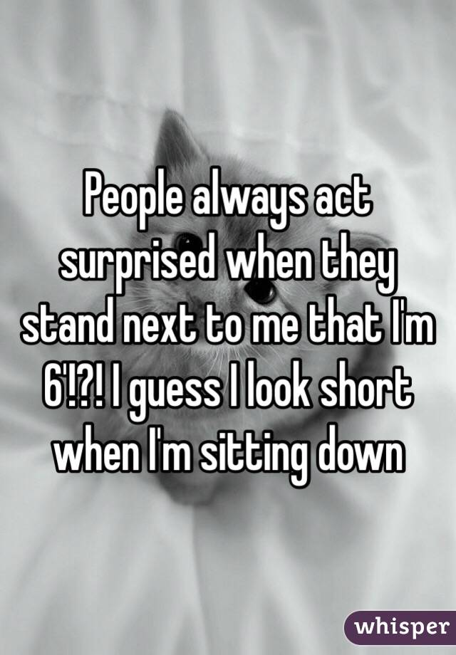 People always act surprised when they stand next to me that I'm 6'!?! I guess I look short when I'm sitting down 