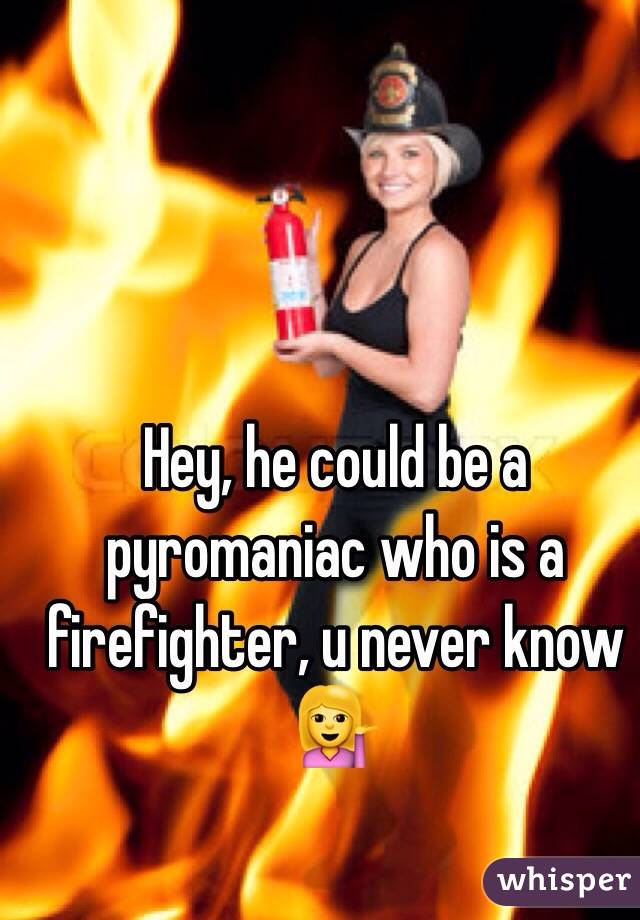 Hey, he could be a pyromaniac who is a firefighter, u never know 💁