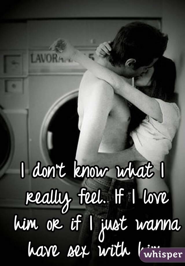 I don't know what I really feel. If I love him or if I just wanna have sex with him.