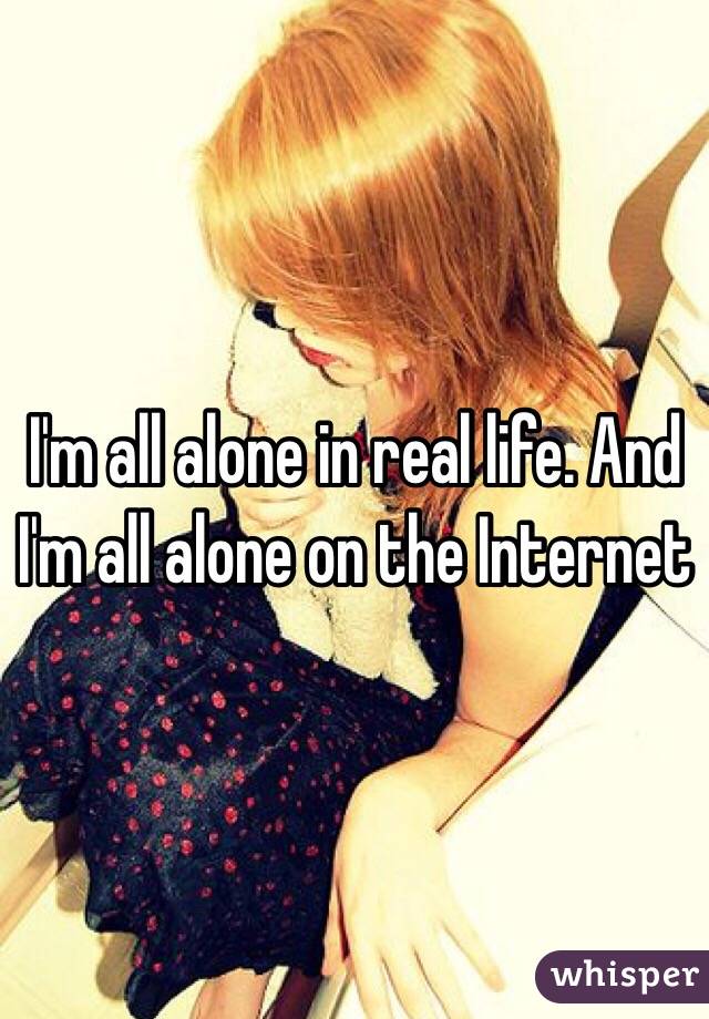 I'm all alone in real life. And I'm all alone on the Internet