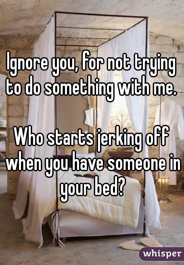 Ignore you, for not trying to do something with me. 

Who starts jerking off when you have someone in your bed?