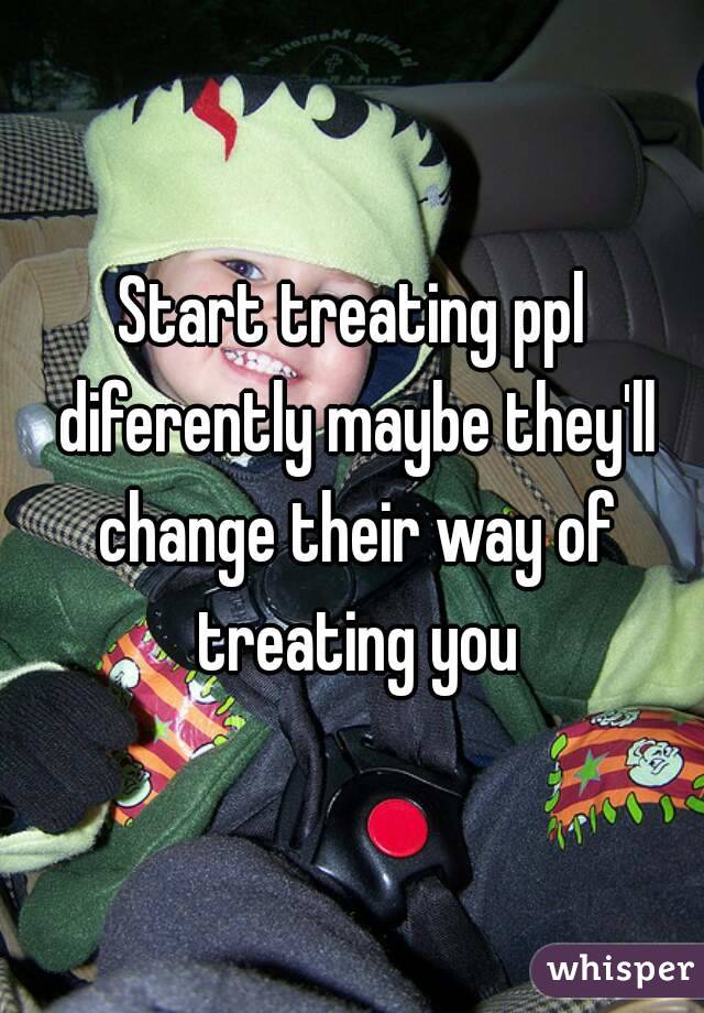Start treating ppl diferently maybe they'll change their way of treating you