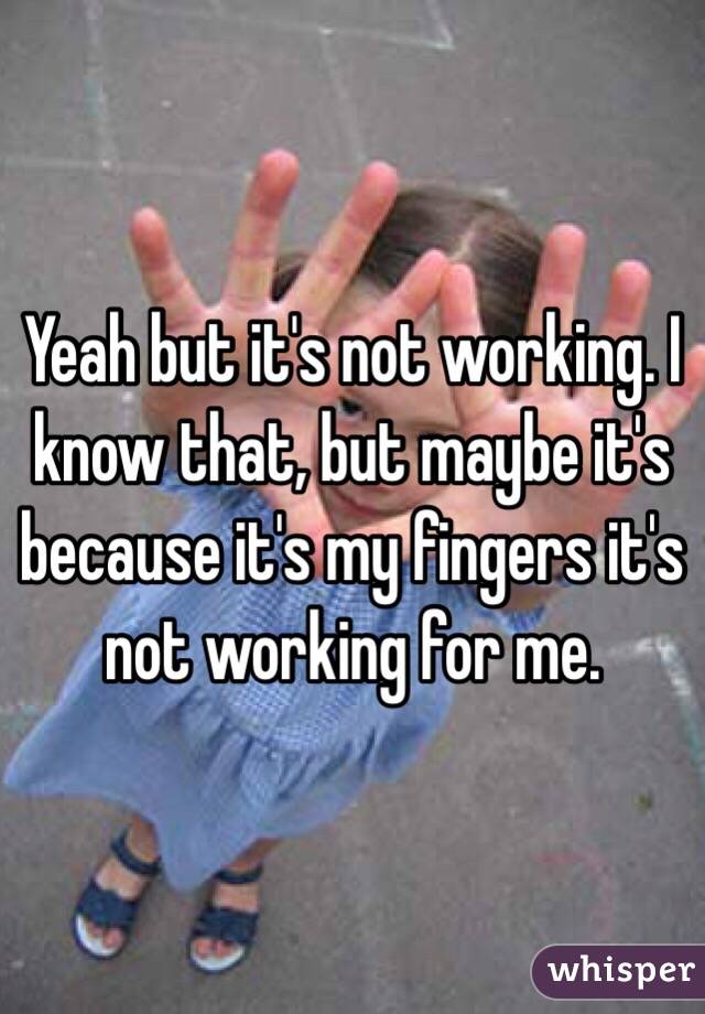 Yeah but it's not working. I know that, but maybe it's because it's my fingers it's not working for me. 