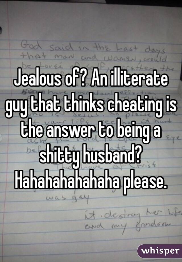 Jealous of? An illiterate guy that thinks cheating is the answer to being a shitty husband? Hahahahahahaha please. 