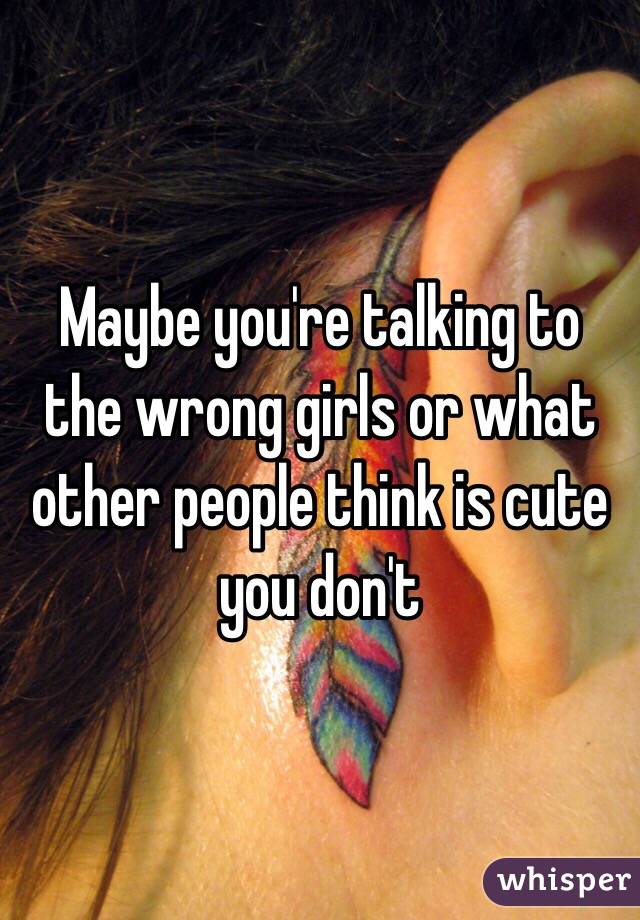 Maybe you're talking to the wrong girls or what other people think is cute you don't 
