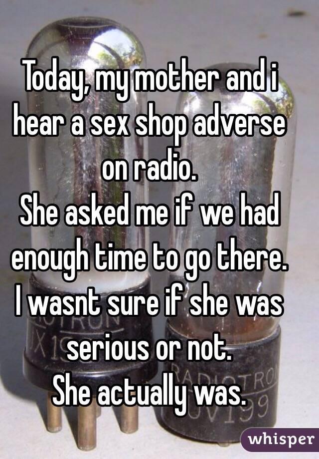 Today, my mother and i hear a sex shop adverse on radio. 
She asked me if we had enough time to go there. 
I wasnt sure if she was serious or not. 
She actually was. 