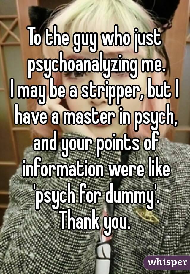 To the guy who just psychoanalyzing me.
I may be a stripper, but I have a master in psych, and your points of information were like 'psych for dummy'.
Thank you.