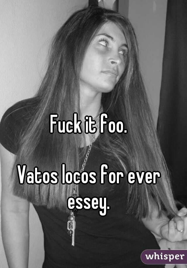 Fuck it foo.

Vatos locos for ever essey. 