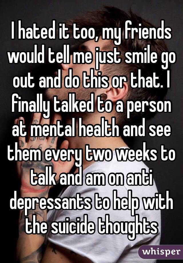 I hated it too, my friends would tell me just smile go out and do this or that. I finally talked to a person at mental health and see them every two weeks to talk and am on anti depressants to help with the suicide thoughts