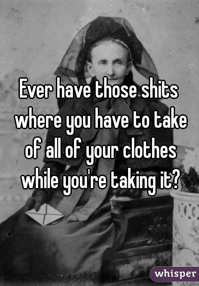 Ever have those shits where you have to take of all of your clothes while you're taking it?