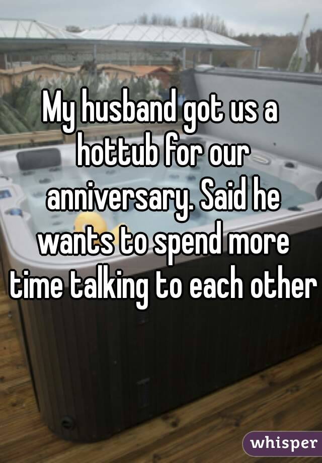 My husband got us a hottub for our anniversary. Said he wants to spend more time talking to each other 