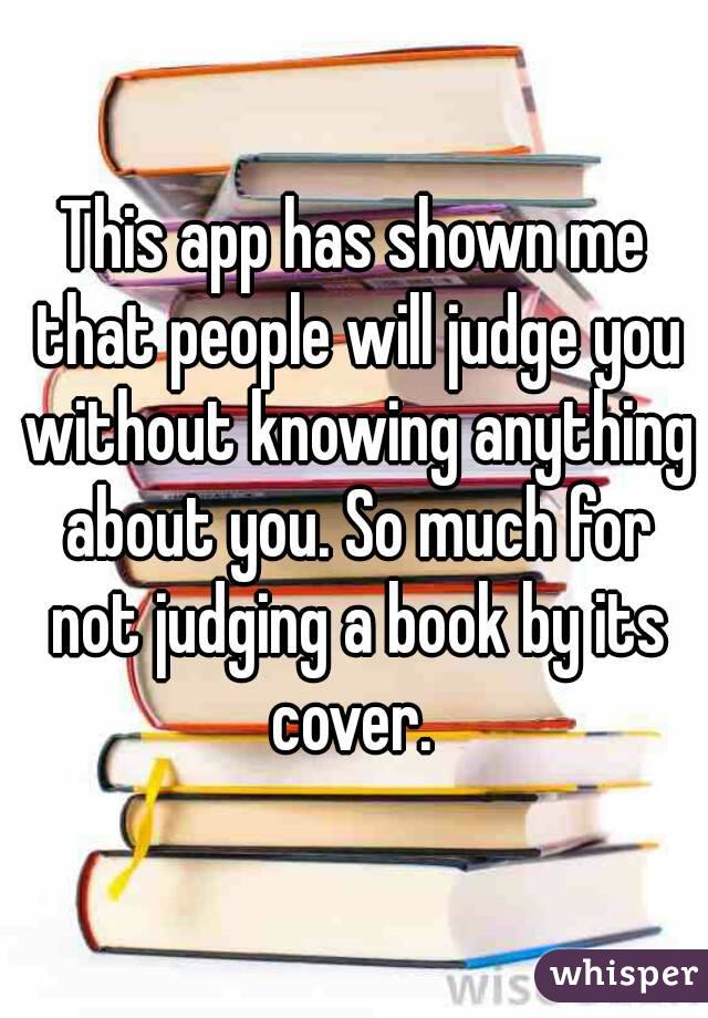 This app has shown me that people will judge you without knowing anything about you. So much for not judging a book by its cover. 