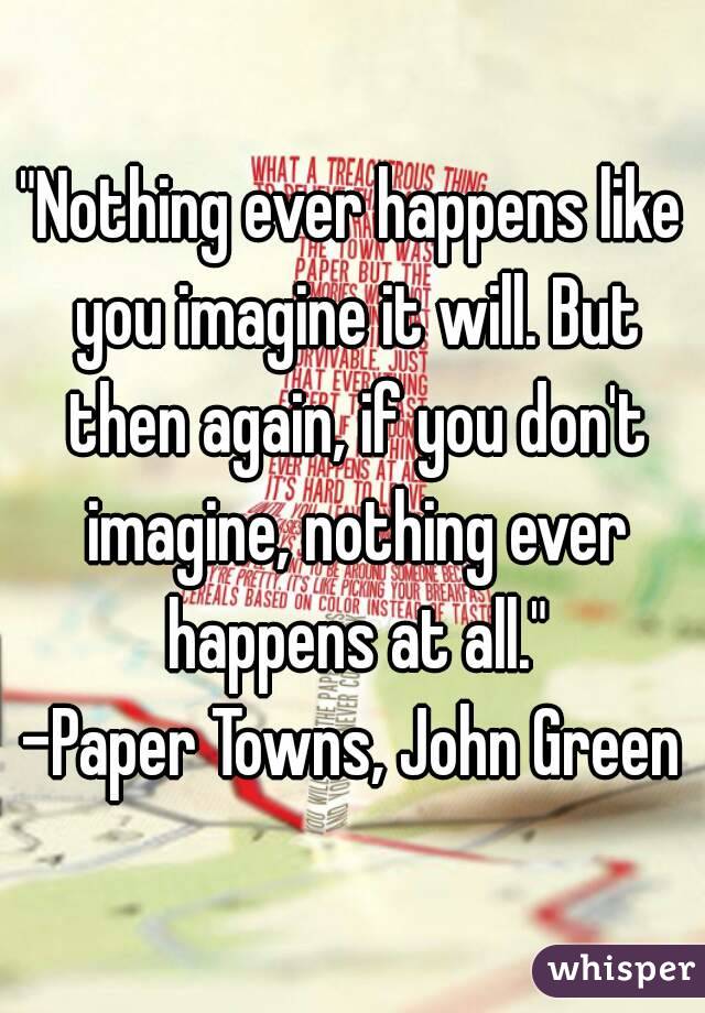 "Nothing ever happens like you imagine it will. But then again, if you don't imagine, nothing ever happens at all."
-Paper Towns, John Green