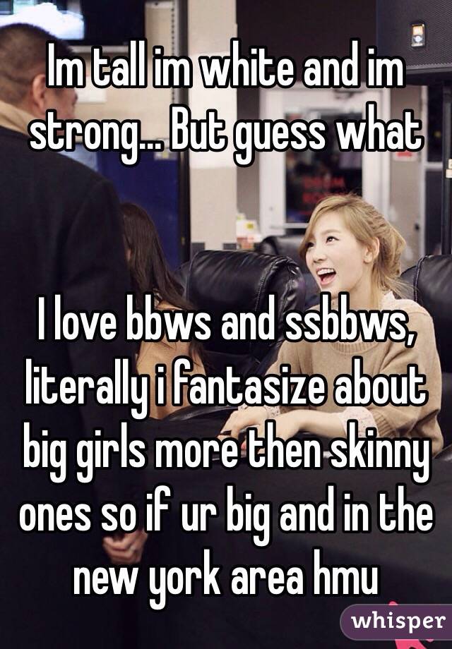 Im tall im white and im strong... But guess what


I love bbws and ssbbws, literally i fantasize about big girls more then skinny ones so if ur big and in the new york area hmu