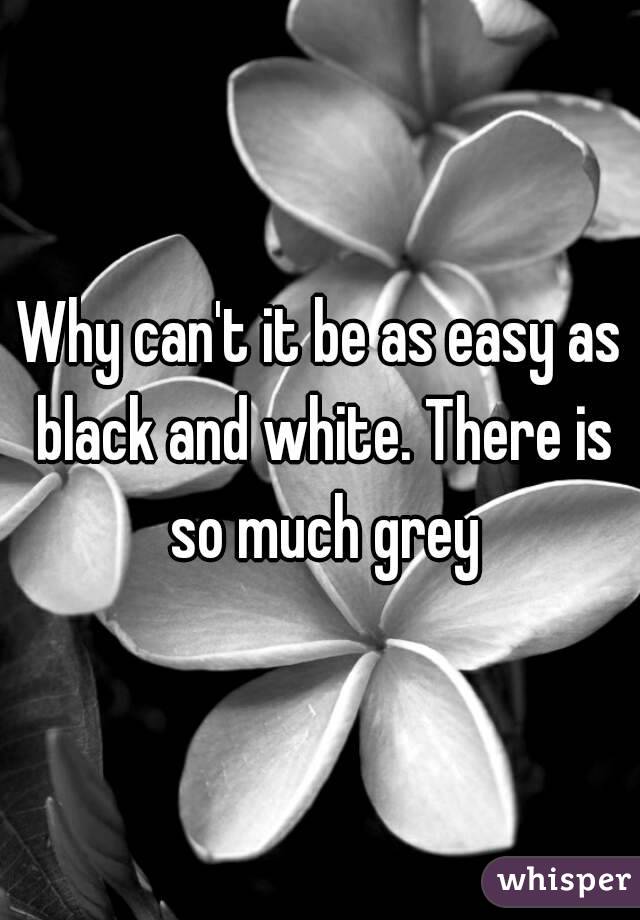 Why can't it be as easy as black and white. There is so much grey