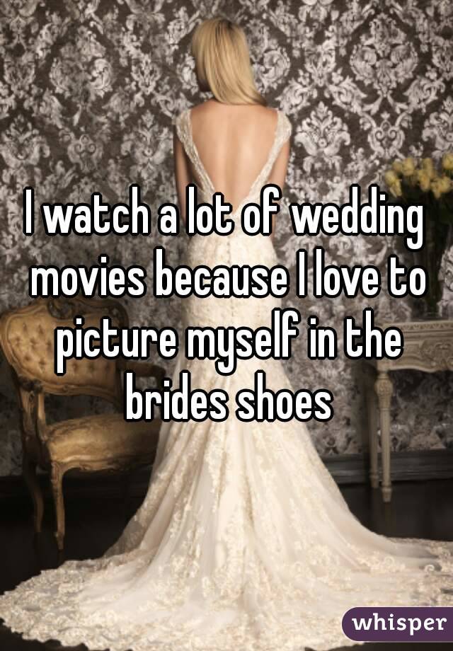 I watch a lot of wedding movies because I love to picture myself in the brides shoes