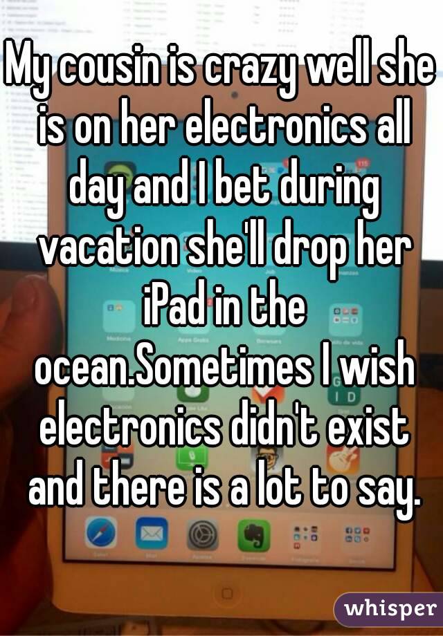 My cousin is crazy well she is on her electronics all day and I bet during vacation she'll drop her iPad in the ocean.Sometimes I wish electronics didn't exist and there is a lot to say.