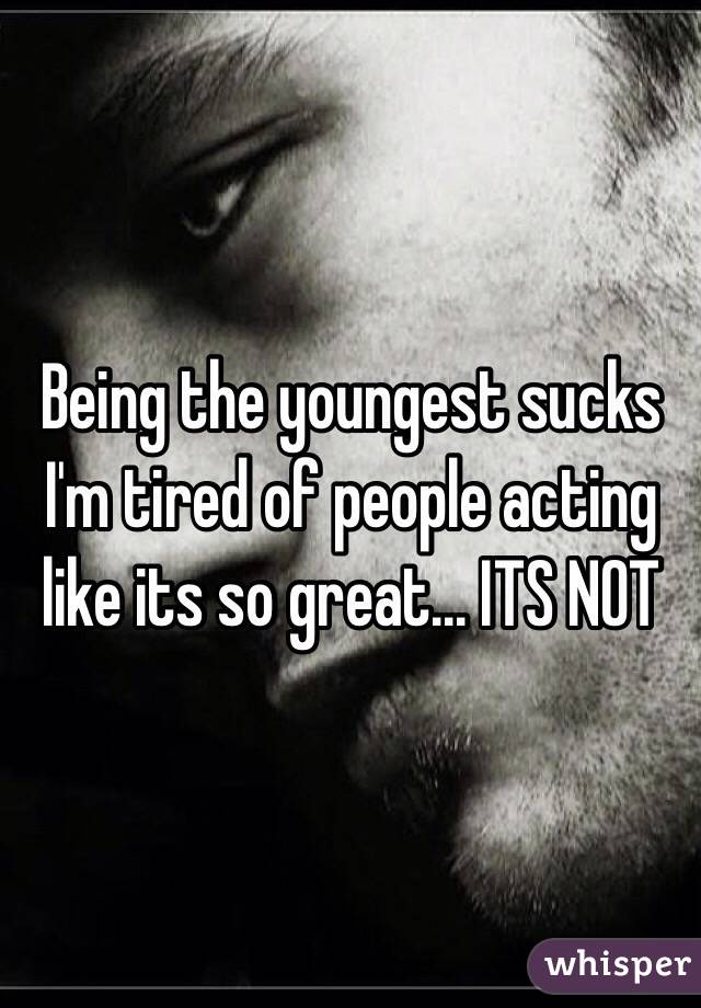 Being the youngest sucks I'm tired of people acting like its so great... ITS NOT