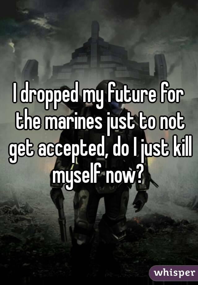 I dropped my future for the marines just to not get accepted, do I just kill myself now? 