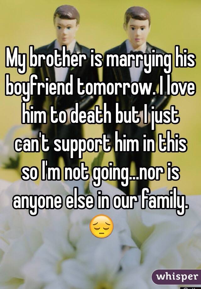 My brother is marrying his boyfriend tomorrow. I love him to death but I just can't support him in this so I'm not going...nor is anyone else in our family. 😔