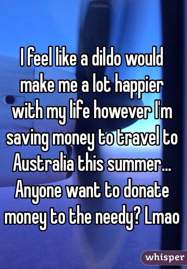 I feel like a dildo would make me a lot happier with my life however I'm saving money to travel to Australia this summer... Anyone want to donate money to the needy? Lmao