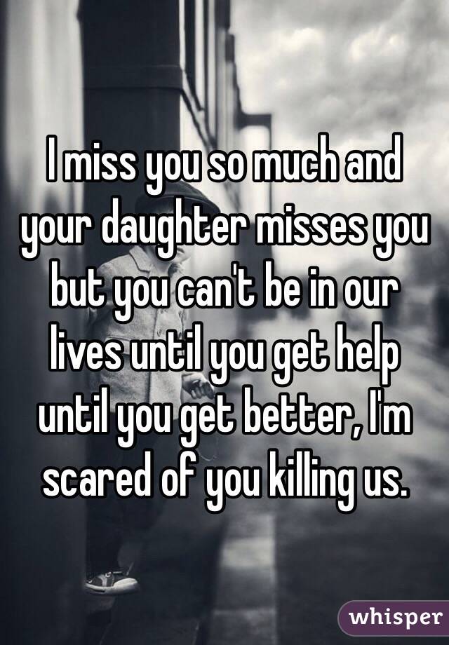 I miss you so much and your daughter misses you but you can't be in our lives until you get help until you get better, I'm scared of you killing us. 