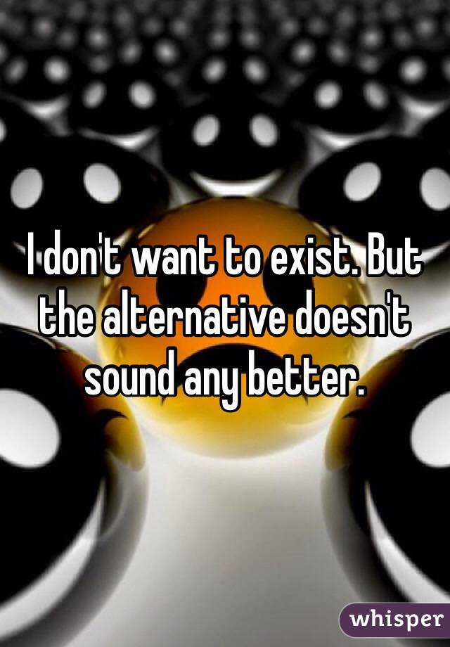 I don't want to exist. But the alternative doesn't sound any better. 