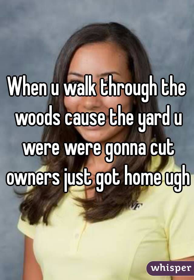 When u walk through the woods cause the yard u were were gonna cut owners just got home ugh