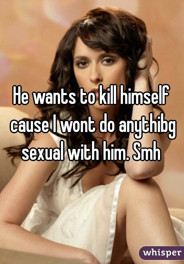 He wants to kill himself cause I wont do anythibg sexual with him. Smh 