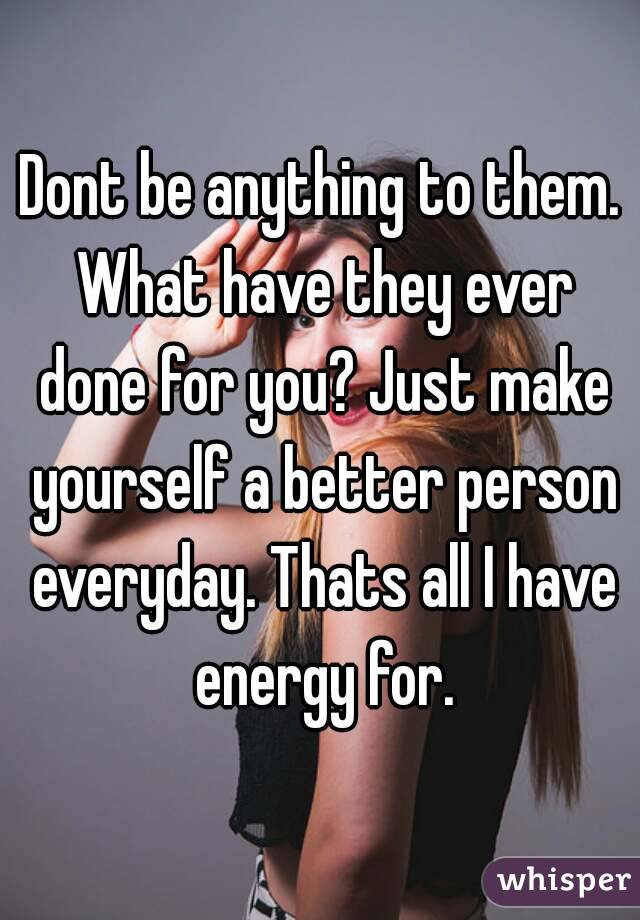 Dont be anything to them. What have they ever done for you? Just make yourself a better person everyday. Thats all I have energy for.