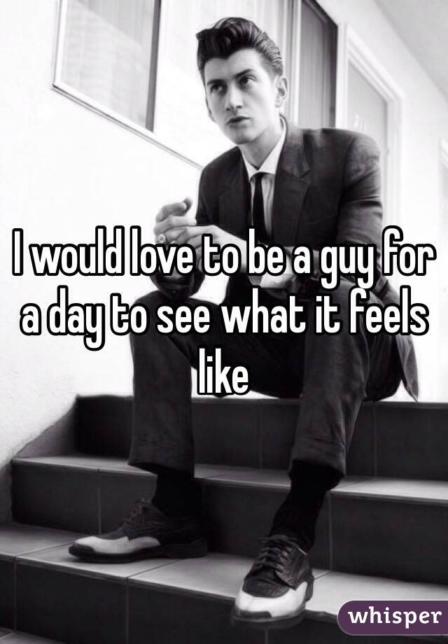 I would love to be a guy for a day to see what it feels like 