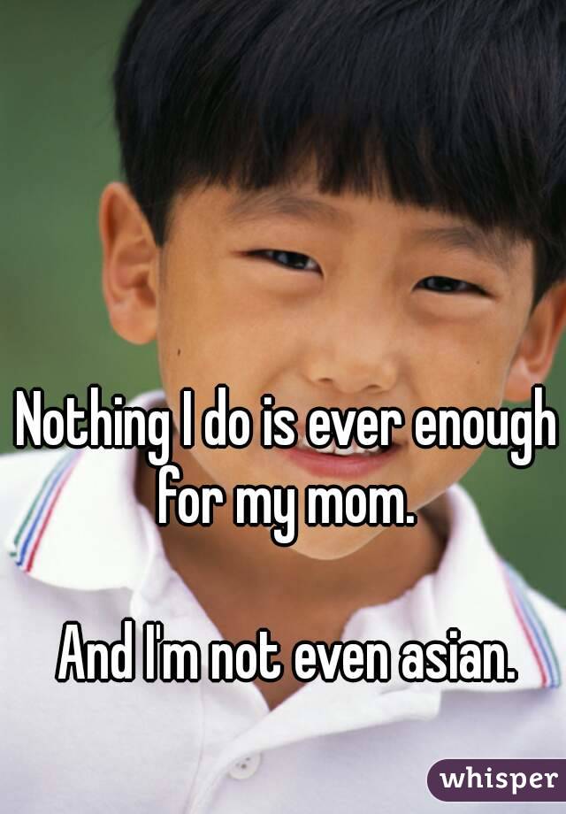 Nothing I do is ever enough for my mom. 

And I'm not even asian.