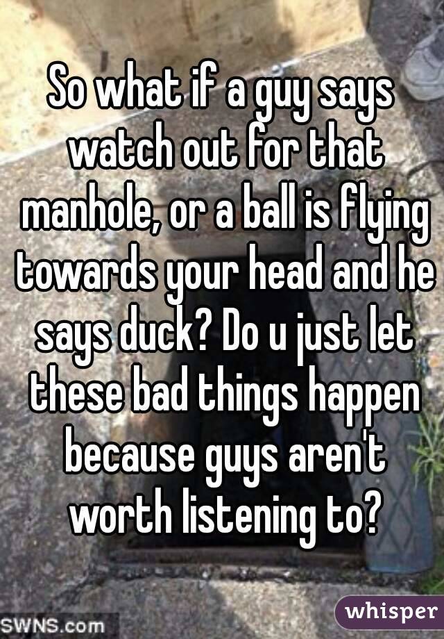 So what if a guy says watch out for that manhole, or a ball is flying towards your head and he says duck? Do u just let these bad things happen because guys aren't worth listening to?