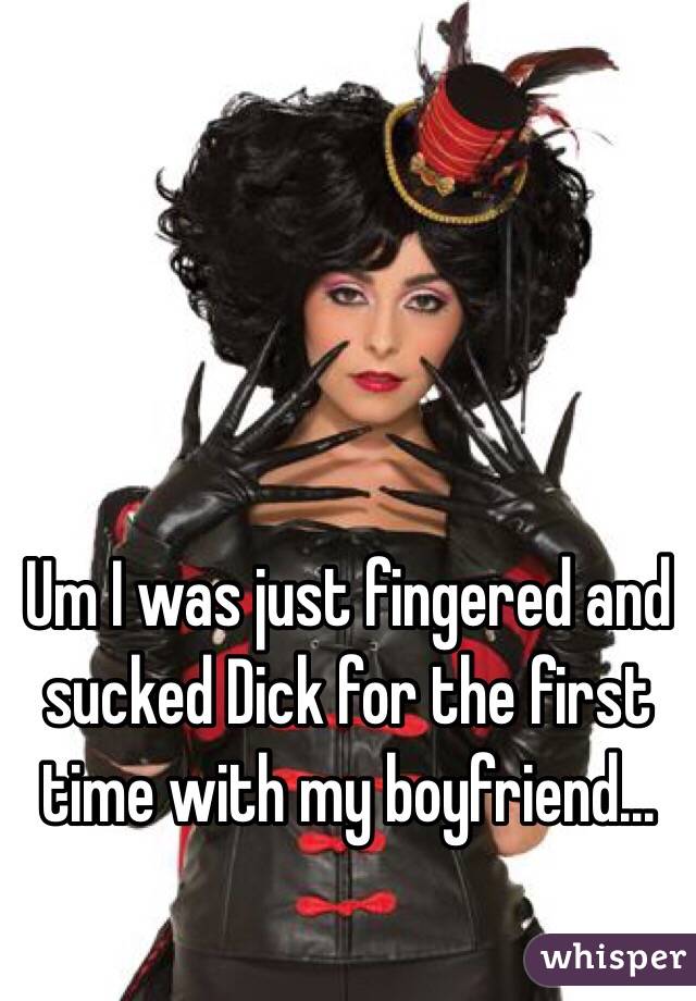 Um I was just fingered and sucked Dick for the first time with my boyfriend...