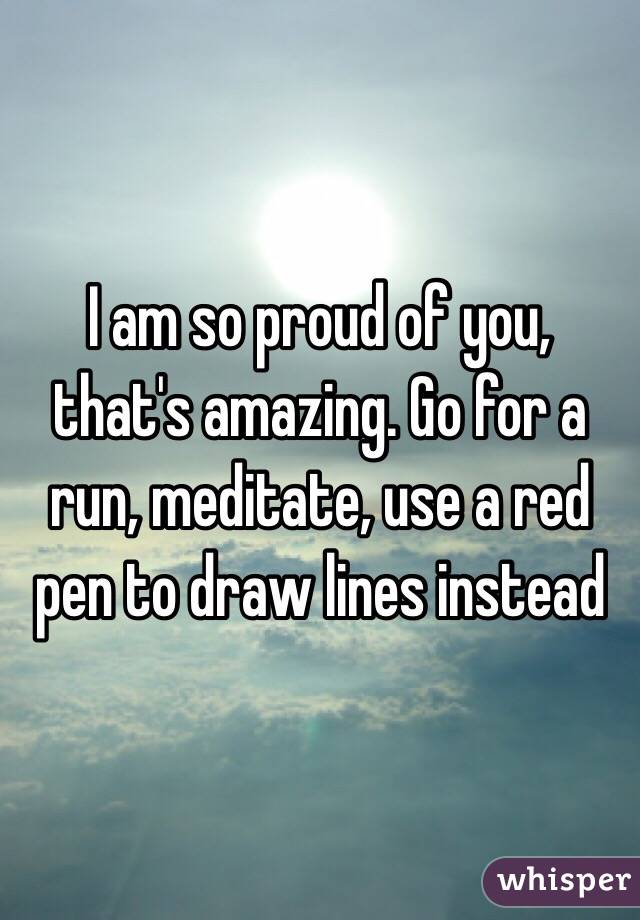 I am so proud of you, that's amazing. Go for a run, meditate, use a red pen to draw lines instead 