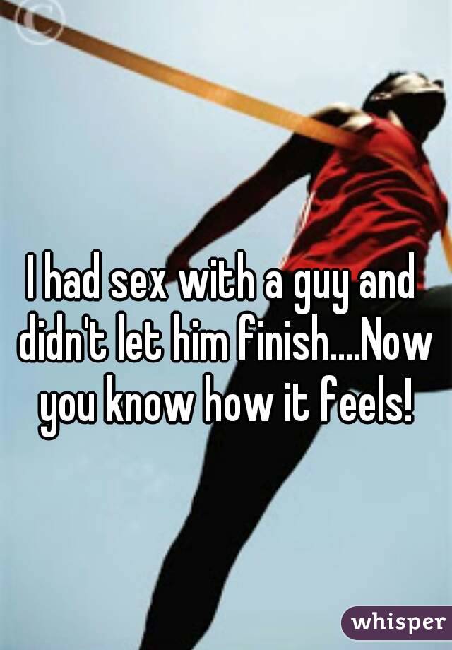 I had sex with a guy and didn't let him finish....Now you know how it feels!