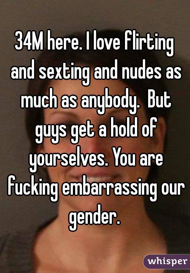 34M here. I love flirting and sexting and nudes as much as anybody.  But guys get a hold of yourselves. You are fucking embarrassing our gender. 