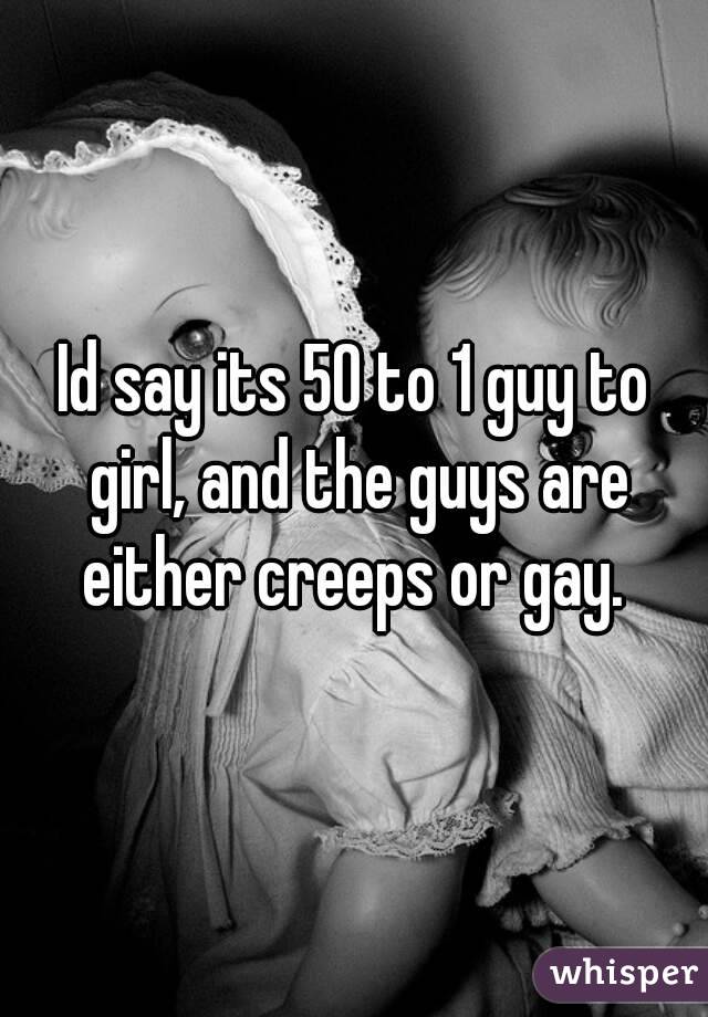 Id say its 50 to 1 guy to girl, and the guys are either creeps or gay. 