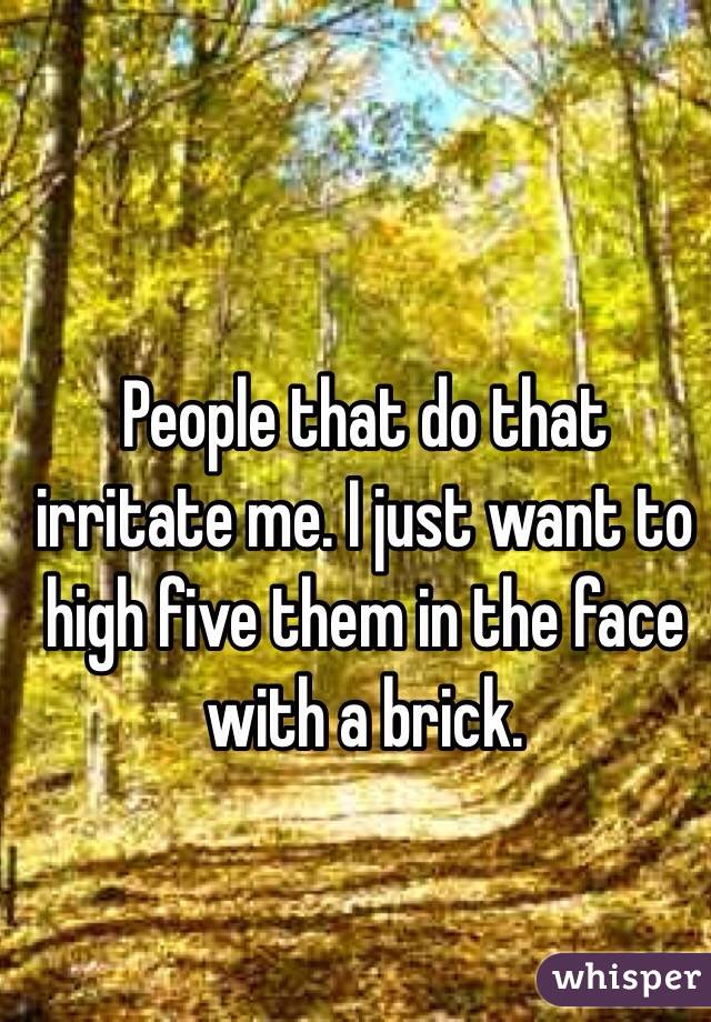 People that do that irritate me. I just want to high five them in the face with a brick.