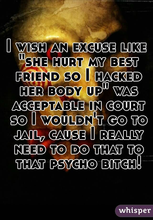 I wish an excuse like "she hurt my best friend so I hacked her body up" was acceptable in court so I wouldn't go to jail, cause I really need to do that to that psycho bitch!