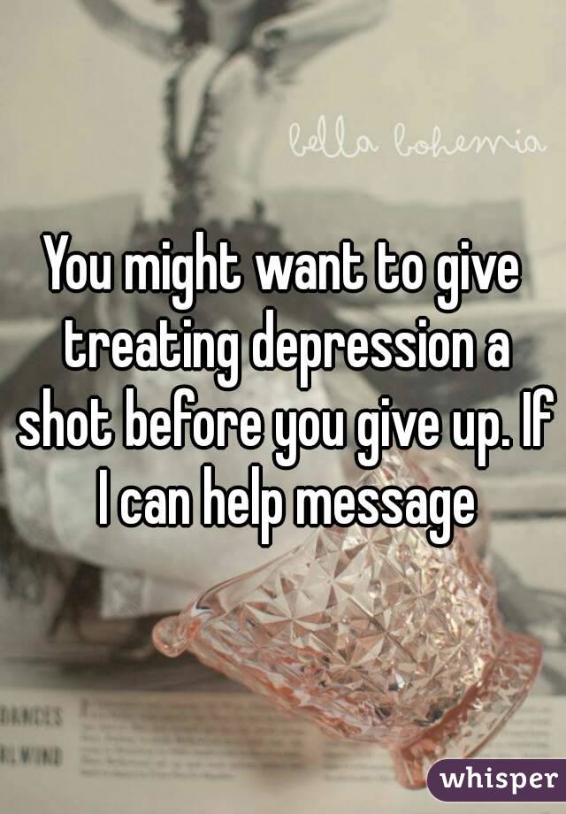You might want to give treating depression a shot before you give up. If I can help message
