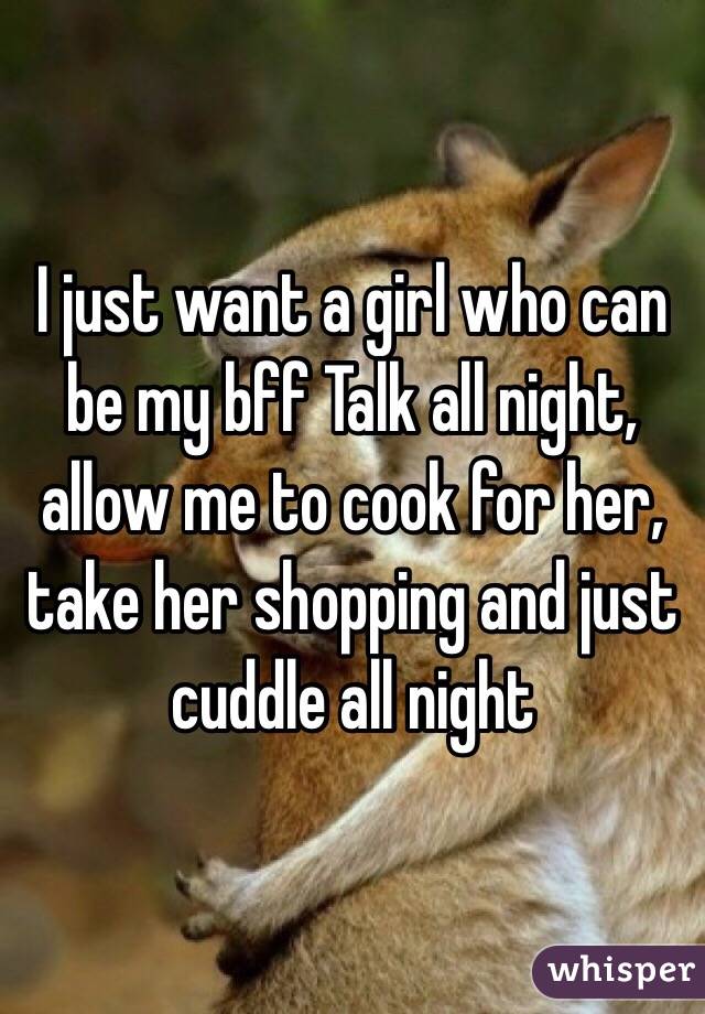 I just want a girl who can be my bff Talk all night, allow me to cook for her, take her shopping and just cuddle all night 
