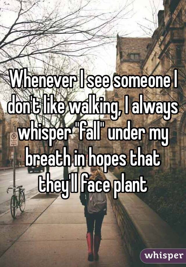 Whenever I see someone I don't like walking, I always whisper "fall" under my breath in hopes that they'll face plant 