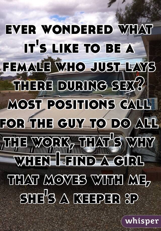 ever wondered what it's like to be a female who just lays there during sex? most positions call for the guy to do all the work, that's why when I find a girl that moves with me, she's a keeper :p